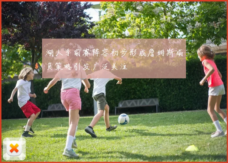 湖人季前赛阵容初步形成詹姆斯减负策略引发广泛关注