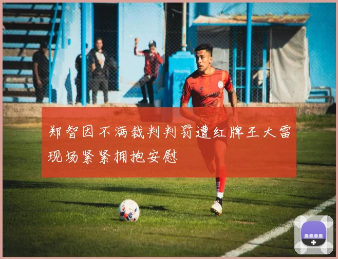 郑智因不满裁判判罚遭红牌王大雷现场紧紧拥抱安慰