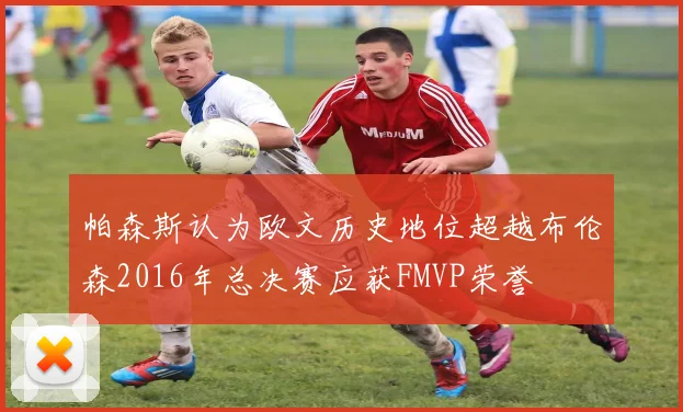 帕森斯认为欧文历史地位超越布伦森2016年总决赛应获FMVP荣誉