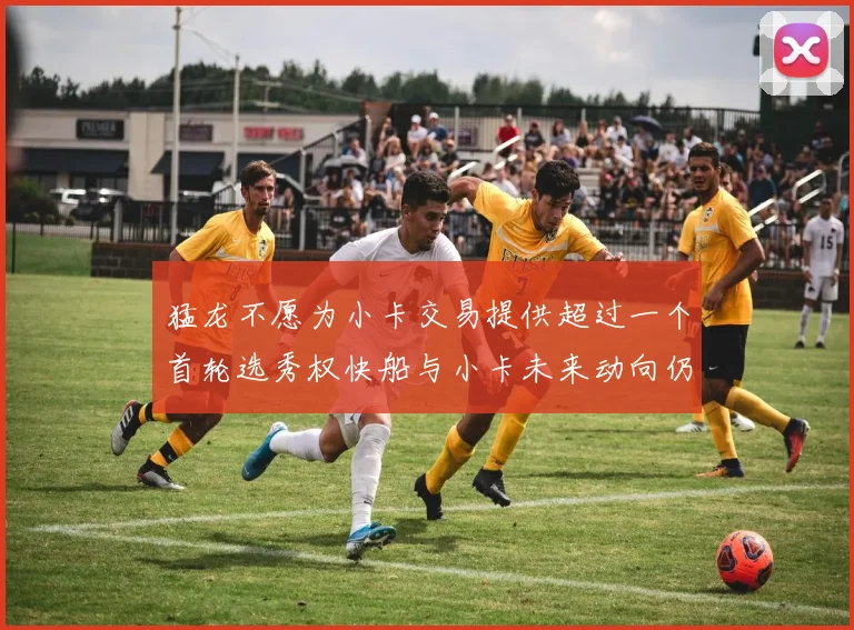 猛龙不愿为小卡交易提供超过一个首轮选秀权快船与小卡未来动向仍不明朗