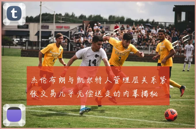 杰伦布朗与凯尔特人管理层关系紧张交易几乎无偿送走的内幕揭秘