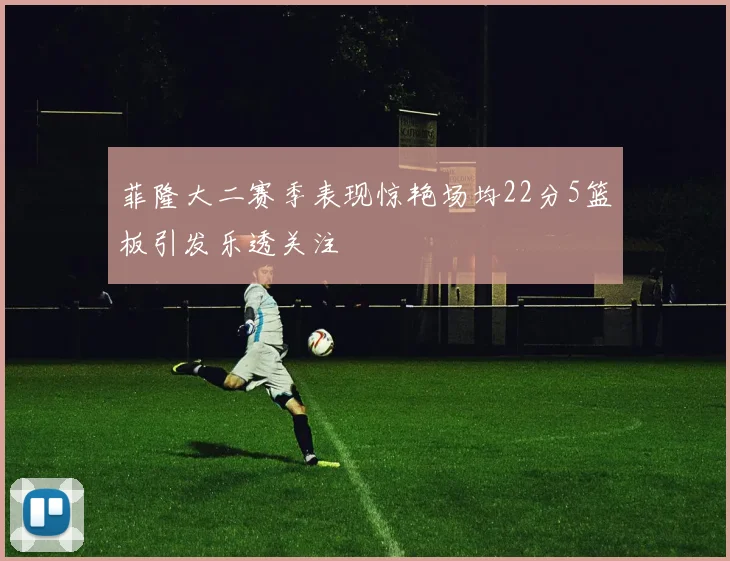 菲隆大二赛季表现惊艳场均22分5篮板引发乐透关注