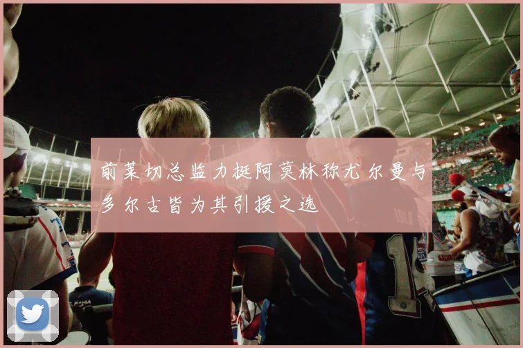 前莱切总监力挺阿莫林称尤尔曼与多尔古皆为其引援之选