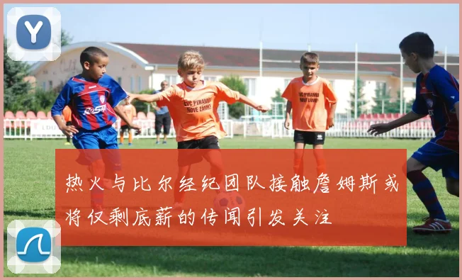 热火与比尔经纪团队接触詹姆斯或将仅剩底薪的传闻引发关注