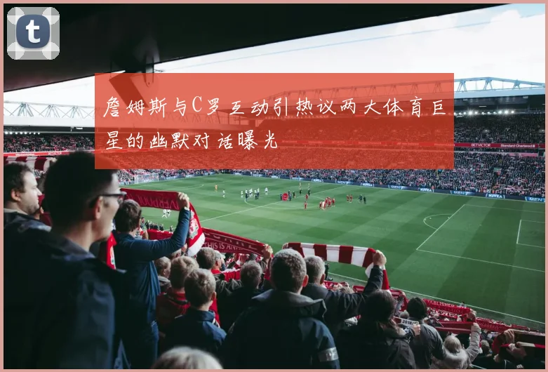 詹姆斯与C罗互动引热议两大体育巨星的幽默对话曝光