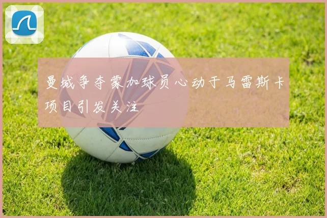 曼城争夺蒙加球员心动于马雷斯卡项目引发关注