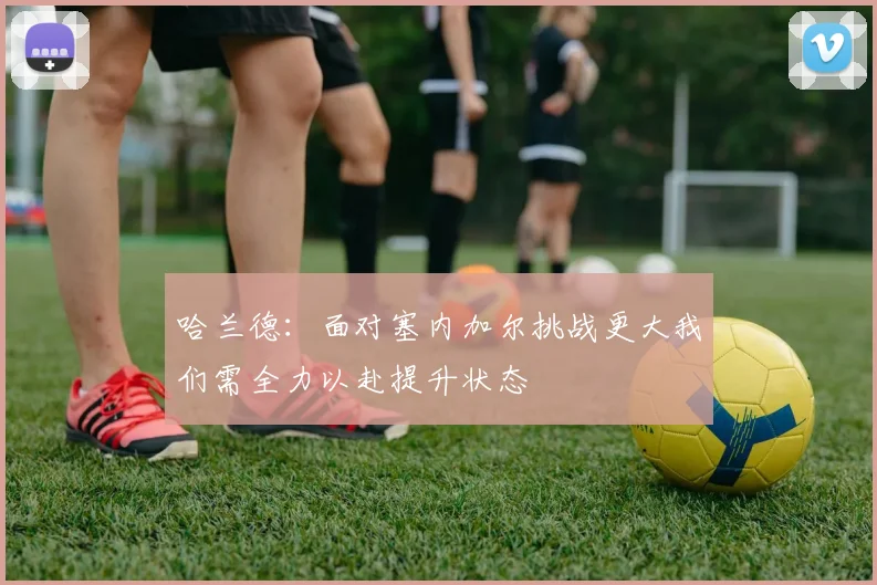 哈兰德：面对塞内加尔挑战更大我们需全力以赴提升状态