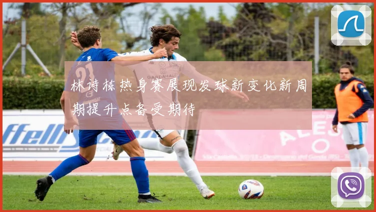 林诗栋热身赛展现发球新变化新周期提升点备受期待