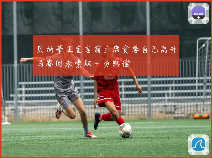 贝纳蒂亚直言前主席贪婪自己离开马赛时未索取一分赔偿