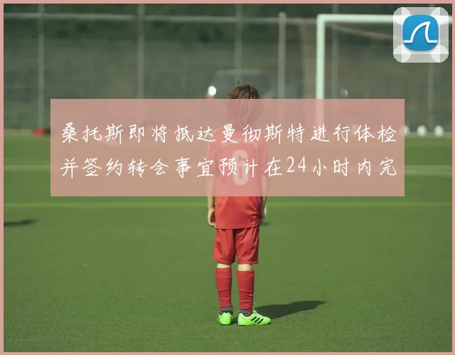 桑托斯即将抵达曼彻斯特进行体检并签约转会事宜预计在24小时内完成