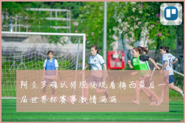 阿圭罗确认将现场观看梅西最后一届世界杯赛事激情满满