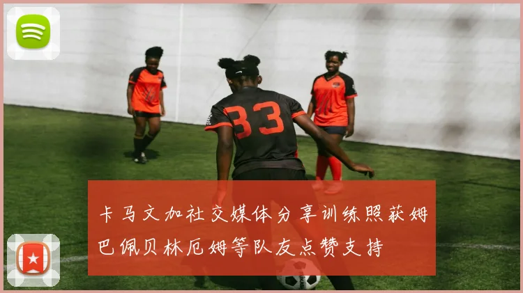 卡马文加社交媒体分享训练照获姆巴佩贝林厄姆等队友点赞支持