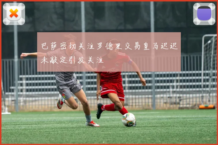 巴萨密切关注罗德里交易皇马迟迟未敲定引发关注