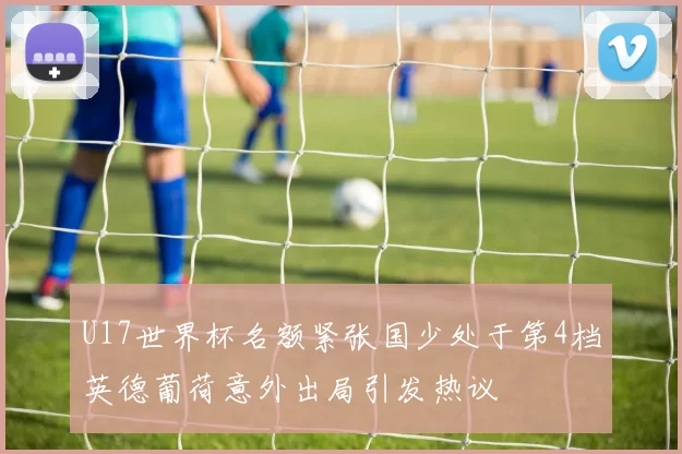U17世界杯名额紧张国少处于第4档英德葡荷意外出局引发热议