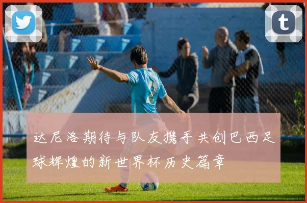 达尼洛期待与队友携手共创巴西足球辉煌的新世界杯历史篇章
