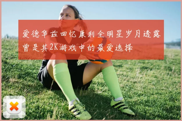 爱德华兹回忆康利全明星岁月透露曾是其2K游戏中的最爱选择