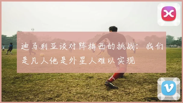 迪马利亚谈对阵梅西的挑战：我们是凡人他是外星人难以实现